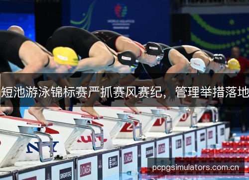 短池游泳锦标赛严抓赛风赛纪，管理举措落地