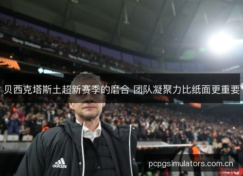 贝西克塔斯土超新赛季的磨合 团队凝聚力比纸面更重要 贝西克塔斯土超新赛季的磨合 团队凝聚力比纸面更重要
